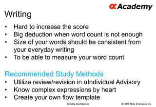 (C) 2016 Alpha & Company, Inc.Strictly Confidential
50
Writing
• Hard to increase the score
• Big deduction when word count is not enough
• Size of your words should be consistent from
your everyday writing
• To be able to measure your word count
Recommended Study Methods
• Utilize review/revision in αIndividual Advisory
• Know complex expressions by heart
• Create your own flow template
 