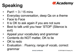 (C) 2016 Alpha & Company, Inc.Strictly Confidential
Speaking
52
• Part1 ~ 3 / 15 mins
• Everyday conversation, deep Qs on a theme
• Face to Face
• It is OK to ask again if you are not sure
• Best to talk until you hear ‘STOP’ (Silence is
evil)
• Appeal your vocabulary and grammar
• Contents do NOT matter, OK to lie
• OK to redo
• Evaluation：Fluency, range of vocab, correct
grammar
 