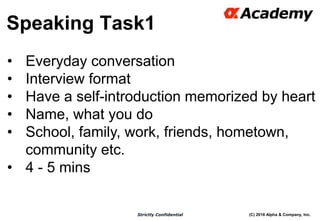 (C) 2016 Alpha & Company, Inc.Strictly Confidential
Speaking Task1
53
• Everyday conversation
• Interview format
• Have a self-introduction memorized by heart
• Name, what you do
• School, family, work, friends, hometown,
community etc.
• 4 - 5 mins
 