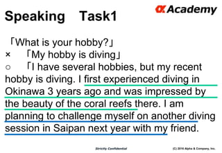 (C) 2016 Alpha & Company, Inc.Strictly Confidential
Speaking Task1
54
「What is your hobby?」
× 「My hobby is diving」
○ 「I have several hobbies, but my recent
hobby is diving. I first experienced diving in
Okinawa 3 years ago and was impressed by
the beauty of the coral reefs there. I am
planning to challenge myself on another diving
session in Saipan next year with my friend.
 