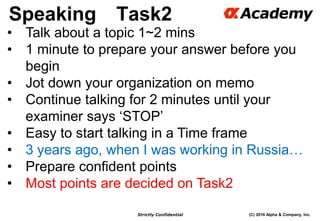 (C) 2016 Alpha & Company, Inc.Strictly Confidential
Speaking Task2
55
• Talk about a topic 1~2 mins
• 1 minute to prepare your answer before you
begin
• Jot down your organization on memo
• Continue talking for 2 minutes until your
examiner says ‘STOP’
• Easy to start talking in a Time frame
• 3 years ago, when I was working in Russia…
• Prepare confident points
• Most points are decided on Task2
 
