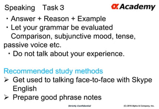 (C) 2016 Alpha & Company, Inc.Strictly Confidential
Speaking Task３
56
・Answer + Reason + Example
・Let your grammar be evaluated
Comparison, subjunctive mood, tense,
passive voice etc.
・Do not talk about your experience.
Recommended study methods
 Get used to talking face-to-face with Skype
English
 Prepare good phrase notes
 