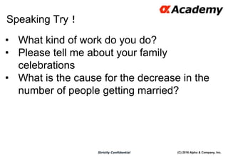 (C) 2016 Alpha & Company, Inc.Strictly Confidential
Speaking Try！
57
• What kind of work do you do?
• Please tell me about your family
celebrations
• What is the cause for the decrease in the
number of people getting married?
 
