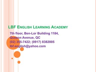 LBF ENGLISH LEARNING ACADEMY
7th floor, Ben-Lor Building 1184,
Quezon Avenue, QC
(02) 355-7422; (0917) 8382005
lbf.english@yahoo.com
 