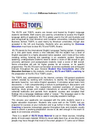 Study Abroad: Difference between IELTS and TOEFL?




The IELTS and TOEFL exams are known and feared by English language
students worldwide. Both exams are used by universities to assess the English
language ability of applicants. IELTS is widely used in the UK and Australia and
also recognised by most American and Canadian universities, including Harvard
Business School; TOEFL is used mainly by American universities, though also
accepted in the UK and Australia. Students who are seeking for Overseas
Education must have to clear IELTS and TOEFL Exams.
 IELTS stands for the International English Language Testing system. It operates
on a nine point band, where a nine indicates that the student has a level of
English equivalent to a highly educated native speaker, and it tests all four skills
(reading, writing, listening and speaking) in an academic context. Generally
speaking, undergraduate students need to obtain a score of 5.5 overall to gain
university admission and postgraduate students need a score of 6.5 overall.
Some universities will ask for higher grades for all courses, or for specific
programmes. The IELTS exam can be taken at centres worldwide and at frequent
intervals throughout the year. Several Student Visa Consultants often offer
Education Services to the students; including IELTS and TOEFL coaching for
the preparation of the IELTS or TOEFL exam.
The TOEFL test, administered via the Internet, contains 100 percent academic
content created by working with institutions to identify the English-language
demands faced by non-native English speakers. It simulates actual tasks from
classrooms — from comprehending a lecture to participating in discussions and
extracurricular activities. Our researchers recorded examples of classroom
teaching, study groups and student interactions at several institutions. They
collected textbooks and packets from students’ courses and compiled their
findings into a language database called a “corpus.” The language used in the
TOEFL test closely reflects what is used in everyday academic settings.
This ensures your applicants are equipped with the skills students need in a
higher education classroom. Students who score well on the TOEFL test are
prepared for success at your institution and to go further in their careers. IELTS
Coaching is become increasingly popular throughout Asia and students usually
need to attend a yearlong preparation course to do well enough in the exam to
apply to an overseas university.
 There is a wealth of IELTS Study Material to use on these courses, including
plenty of mock exam material. While it’s never really been true, at one time some
people may have thought that most of the smart people in IT came out of Silicon
 