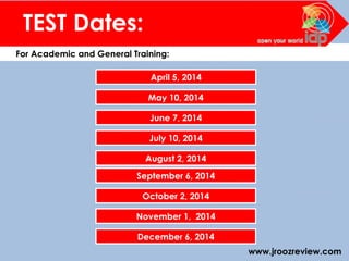 www.jroozreview.com
TEST Dates:
For Academic and General Training:
April 5, 2014
May 10, 2014
June 7, 2014
July 10, 2014
August 2, 2014
September 6, 2014
October 2, 2014
November 1, 2014
December 6, 2014