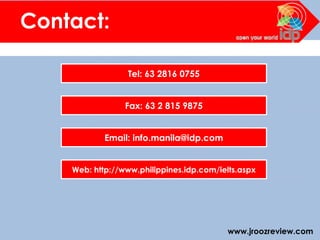 www.jroozreview.com
Contact:
Tel: 63 2816 0755
Fax: 63 2 815 9875
Email: info.manila@idp.com
Web: http://www.philippines.idp.com/ielts.aspx