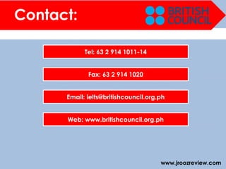 www.jroozreview.com
Contact:
Tel: 63 2 914 1011-14
Fax: 63 2 914 1020
Email: ielts@britishcouncil.org.ph
Web: www.britishcouncil.org.ph