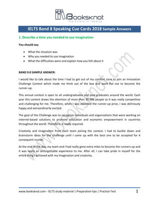www.booksknot.com - IELTS study material | Preparation tips | Practice Test 1
IELTS Band 8 Speaking Cue Cards 2018 Sample Answers
1. Describe a time you needed to use imagination
You should say:
• What the situation was
• Why you needed to use imagination
• What the difficulties were and explain how you felt about it
BAND 9.0 SAMPLE ANSWER:
I would like to talk about the time I had to get out of my comfort zone to join an Innovation
Challenge Contest which made me think out of the box and work flat out to become the
runner-up.
This annual contest is open to all undergraduates and post-graduates around the world. Each
year this contest draws the attention of more than 30 000 people so it was really competitive
and challenging for me. Therefore, when I was awarded the runner-up prize, I was deliriously
happy and extraordinarily excited.
The goal of the Challenge was to recognize individuals and organizations that were working on
internet-based solutions to promote education and economic empowerment in countries
throughout the world. Therefore, it really required.
Creativity and imagination from each team joining the contest. I had to buckle down and
brainstorm ideas for the challenge until I came up with the best one to be accepted for 4
consequent rounds.
At the end of the day, my team and I had really gone extra miles to become the runners-up and
it was really an unforgettable experience to me. After all, I can take pride in myself for the
entire thing I achieved with my imagination and creativity.
 
