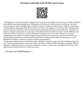 Personal Leadership Style Of My Career Essay
1. Throughout my career, I have had the opportunity to work for several leaders who in one way or another influenced
and molded my personal leadership style. Although not all of them are revered as positive influences, each one of
them provided me with the building blocks to develop myself as a leader and find my place within the organization.
2. Remembering a Boatswains Mate Master Chief at my first unit. He taught me to be fair but firm. I can practically
hear him right now saying Don t take it personal, keep it professional and always do the right thing . That phrase, as
simple as it might sound guided my early stages of development into the leader I am today. After the BMCM, some
time passed before I came across a young Lieutenant Commander who is now a Rear Admiral. An extremely
intelligent man who taught me to pursue a higher education and never stop improving myself professionally, as a
person, leader and parent. He was often absent from the office tending to other affairs, but his presence was felt
throughout. He told us to find the one thing we liked to do and master it.
3. Years passed without much of a leader role model. Although I worked for some, they did not influence me in any
way. The next influential leader in my career came in the form of a Warrant Officer who had a completely different
approach to leadership from my two previous influences. For him, it was his way or the highway. He did not value
input from the Chiefs nor the crew. He did not concern
... Get more on HelpWriting.net ...
 