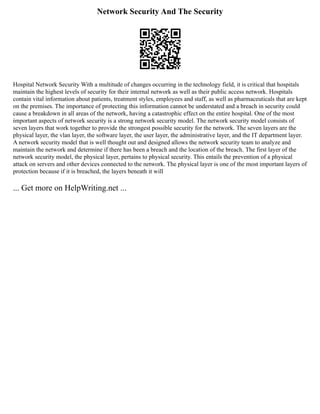 Network Security And The Security
Hospital Network Security With a multitude of changes occurring in the technology field, it is critical that hospitals
maintain the highest levels of security for their internal network as well as their public access network. Hospitals
contain vital information about patients, treatment styles, employees and staff, as well as pharmaceuticals that are kept
on the premises. The importance of protecting this information cannot be understated and a breach in security could
cause a breakdown in all areas of the network, having a catastrophic effect on the entire hospital. One of the most
important aspects of network security is a strong network security model. The network security model consists of
seven layers that work together to provide the strongest possible security for the network. The seven layers are the
physical layer, the vlan layer, the software layer, the user layer, the administrative layer, and the IT department layer.
A network security model that is well thought out and designed allows the network security team to analyze and
maintain the network and determine if there has been a breach and the location of the breach. The first layer of the
network security model, the physical layer, pertains to physical security. This entails the prevention of a physical
attack on servers and other devices connected to the network. The physical layer is one of the most important layers of
protection because if it is breached, the layers beneath it will
... Get more on HelpWriting.net ...
 