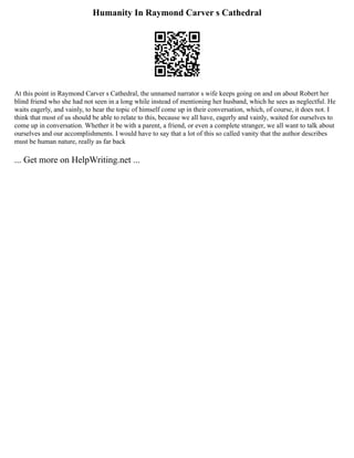 Humanity In Raymond Carver s Cathedral
At this point in Raymond Carver s Cathedral, the unnamed narrator s wife keeps going on and on about Robert her
blind friend who she had not seen in a long while instead of mentioning her husband, which he sees as neglectful. He
waits eagerly, and vainly, to hear the topic of himself come up in their conversation, which, of course, it does not. I
think that most of us should be able to relate to this, because we all have, eagerly and vainly, waited for ourselves to
come up in conversation. Whether it be with a parent, a friend, or even a complete stranger, we all want to talk about
ourselves and our accomplishments. I would have to say that a lot of this so called vanity that the author describes
must be human nature, really as far back
... Get more on HelpWriting.net ...
 