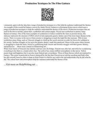 Production Tecniques In The Film Gattaca
i emmensly agree with the idea that a range of production tecniques in a film help the audience understand the themes.
An example of this would be Gattaca a movie by Andre Niccol, Gattaca is a dystopian fiction movie which uses a
range of production tecniques to help the audience understand the themes of the movie. Production trcniques that are
used in the movie include, colour hues, symbolism and camera angles. Niccol uses symbolism to portray many
themes in Gattaca. One of the main examples of symbolism in Gattca would be the stairs in jeromes house, this
staircase represents the structure of DNA which in turn represents genetic identiy one of the most major themes in the
movie. There is a scene in the movie where jerome is struggling to reach the topof the dna staircase. THis in turn
symbolises many thing, such as VIncents struggle to climb up the social staircase in order for him to be validated in
his society. Jeromes struggle, to live up to his genetic identiy, made him paralysed. Hence in the scene where Jerome
is struggling to climb the stairs, Niccol is symbolising both vincent and Jeromes struggle with their genetc identity,
and perfection. ... Show more content on Helpwriting.net ...
When Irene learns of Vincents true identity and runs onto the bridge, Vincent runs after her, and while he is explaining
everything to her there is a tinted yellow hue. The yellow hue creates diffrent armospheres in the movie. Yellow
means hope and happiness but it can also mean betryal and cowaridance. Three of these themes which are explored in
Gattaca. This scene in particular as Irene is betrayed by the fact that Vincent never told her anything and finds what
her did cowardl, however there is hope as Irene listens to what he says and in the end understands why he did what he
did. The colour huew and atomosphere help the audiance understand the themes of the
... Get more on HelpWriting.net ...
 