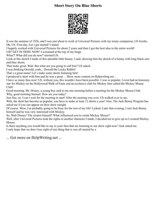 Short Story On Blue Shorts
It was the summer of 1926, and I was just about to work at Universal Pictures with my trusty companion, Ub Iwerks.
Ok, Ub. First day. Let s get started! I stated
I happily worked with Universal Pictures for about 2 years and then I got the best idea in the entire world!
UB? GET IN HERE NOW! I screamed at the top of my lungs.
What?! What did you do now? retorted Ub.
Look at this sketch I made of this adorable little bunny, I said, showing him the sketch of a bunny with long black ears
and blue shorts.
That looks great, Walt. But what are you going to call him? Ub asked.
I was thinking Oswald, yeah... Oswald the Lucky Rabbit!
That s a great name! Let s make some shorts featuring him!
I produced a short with him and he was a great ... Show more content on Helpwriting.net ...
I have so many fans now! Ub, without you, this wouldn t have been possible. I was so popular, I even had an honorary
star for Mickey on the Hollywood Walk of Fame and an exclusive club for Mickey fans called the Mickey Mouse
Club!
Good morning, Mr. Disney, a young boy said to me one morning before a meeting for the Mickey Mouse Club.
Why, good morning Samuel. How are you today?
Just fine, sir. I can t wait for the meeting to start! After the meeting was over, Ub walked over to me.
Walt, the short has become so popular, you have to make at least 12 shorts a year! Also, The Jack Benny Program has
asked me if you can appear on their show tonight.
Of course. Wow, I m probably going to be busy for the rest of my life! I joked. Later that evening, I met Jack Benny
himself and he was very interested with Mickey.
So, Walt Disney! The creator himself! What influenced you to create Mickey Mouse?
Well, after Universal Pictures took the rights to another character I made, I decided not to give up so I created Mickey
Mouse.
Is there anything you would like to say to your fans that are listening to our show right now? Jack asked me.
I only hope that we don t lose sight of one thing that is was all started by a
... Get more on HelpWriting.net ...
 