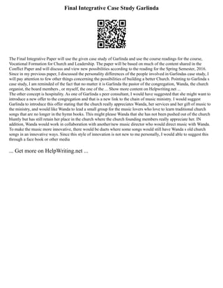Final Integrative Case Study Garlinda
The Final Integrative Paper will use the given case study of Garlinda and use the course readings for the course,
Vocational Formation for Church and Leadership. The paper will be based on much of the content shared in the
Conflict Paper and will discuss and view new possibilities according to the reading for the Spring Semester, 2016.
Since in my previous paper, I discussed the personality differences of the people involved in Garlindas case study, I
will pay attention to few other things concerning the possibilities of building a better Church. Pointing to Garlinda s
case study, I am reminded of the fact that no matter it is Garlinda the pastor of the congregation, Wanda, the church
organist, the board members , or myself, the one of the ... Show more content on Helpwriting.net ...
The other concept is hospitality. As one of Garlinda s peer consultant, I would have suggested that she might want to
introduce a new offer to the congregation and that is a new link to the chain of music ministry. I would suggest
Garlinda to introduce this offer stating that the church really appreciates Wanda, her services and her gift of music to
the ministry, and would like Wanda to lead a small group for the music lovers who love to learn traditional church
songs that are no longer in the hymn books. This might please Wanda that she has not been pushed out of the church
bluntly but has still retain her place in the church where the church founding members really appreciate her. IN
addition, Wanda would work in collaboration with another/new music director who would direct music with Wanda.
To make the music more innovative, there would be duets where some songs would still have Wanda s old church
songs in an innovative ways. Since this style of innovation is not new to me personally, I would able to suggest this
through a face book or other media
... Get more on HelpWriting.net ...
 
