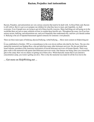 Racism, Prejudice And Antisemitism
Racism, Prejudice, and antisemitism are very serious concerns that need to be dealt with. As Rosa Parks said, Racism
is still with us. But it is up to us to prepare our children for what they have to meet, and, hopefully, we shall
overcome. Even if people now are trying to get rid of these horrific concerns. Many bad things are still going on in the
world.But there are just as many solutions on how to combat these horrific acts. Throughout the essay, you ll see how
serious racism, bullying, and antisemitism are, and you ll hopefully then understand why, and how you should combat
it. Bullying is the act of repeated harassment against someone for someone s own pleasure.
There are three main types of bullying: physical bullying, verbal bullying, ... Show more content on Helpwriting.net
...
It was established in October, 1995 as a remembrance to the over eleven million who died by the Nazis. The one who
started the memorial was Stephan Ross, who got help from many other holocaust survivors. He also got help from
Israel Arbeiter, president of the American Association of Jewish holocaust survivors of Greater Boston. There were
glass walls in the memorial with quotes that Holocaust survivors wrote. One famous one being, Once you crossed the
gate to the camp, there was no chance of getting out of there alive. Which basically means that if you entered a
concentration camp, you weren t getting out alive. This is why the memorial was made for all the lives lost in the
... Get more on HelpWriting.net ...
 