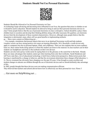 Students Should Not Use Personal Electronics
Students Should Be Allowed to Use Personal Electronics in Class
As technology keeps advancing and becoming more influential in our lives, the question that arises is whether or not
it should be used in education. Should students be allowed to bring in and use their personal electronic devices in
class? Some people believe that the use of personal electronics in class is disruptive. School should be a place where
children learn to socialize and develop their thinking abilities along with other necessary life qualities; yet electronic
devices limit the development of those essential characteristics. However, although many people believe that this
integration is detrimental, many others still see great benefits to implementing technolo
gy ... Show more content on Helpwriting.net ...
. . For example, simulations that present objects that move in an idealised Newtonian world and help students
visualise vectors can have strong positive out comes on learning (Roschelle, 261). Roschelle s words do not only
apply to computers but also to personal laptops, iPads, and cellphones. There are also students that are more auditory
learn ers, these online books bring options in which the student can listen to the material. In class teachers can let their
students use headphones and listen to the textbook on their own devices.
Students can also look up key words easily by typing them in to the glossary or the search bar in the book. Already
those are many advantages that students cannot get when learning from only their textbooks. Sarah Henderson and
Jeff Yeow state that, a lot of educational technology is built from a behaviorist perspective. Behaviorism posits that
learning is manifested by a change in behavior, and that the environment determines these changes (iPad education, 1,
2). The en vironment has obviously been changing over the past 20 years. It has brought us some excellent and
modern changes to educate our children through the use of electronic devices and we should definitely take advantage
of this.
In 2002, people thought that these devices were not making communication efficient.
They believed that teachers and schools did not know how to effectively use these personal de vices. Flores 3
... Get more on HelpWriting.net ...
 