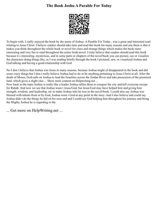The Book Joshu A Parable For Today
To begin with, I really enjoyed the book by the name of Joshua: A Parable For Today , was a great and interested read
relating to Jesus Christ. I believe readers should take time and read this book for many reasons and one them is that it
makes you think throughout the whole book or novel for clues and strange things which makes the book more
interesting and very fun to read throughout the entire book/novel. I truly believe that readers should read this book
because it s interesting, mysterious, and in some parts or chapters of the novel/book you can picture, see or visualize
the characters doing things like, as I was reading briefly through the book I pictured, saw, or visualized Joshua and
God talking and having a good relationship with God
No I don t believe that Joshua was Jesus in many reasons, because Joshua might of disappeared in the book and did
some crazy things but I don t really believe Joshua had to do or be anything pertaining to Jesus Christ at all. After the
death of Moses, God calls on Joshua to lead the Israelites across the Jordan River and take possession of the promised
land, which gives a slight clue ... Show more content on Helpwriting.net ...
Now back to the topic Joshua is really like a leader Joshua rallies them to conquer the city and kill everyone except
for Rahab. And now we see that Joshua wasn t Jesus/God, but Jesus/God may have helped him and giving him
strength, wisdom, and leadership, etc to make Joshua who he was in the novel/book. I could also say Joshua was
blessed with talents from or by God, Joshua wasn t God at any point in the story. And I also believe and could say
Joshua didn t do the things he did on his own end and I could see God helping him throughout his journey and being
the Mighty Joshua he is regarding to the
... Get more on HelpWriting.net ...
 