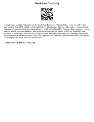 Blood Bank Case Study
During her year and a half volunteering at the Blood Bank, Naima proved herself to be a bright and hard working
team member. Here at BB, we help patients and health providers increase their knowledge on the opportunities and
challenges of maximizing healthcare value to improve health and quality of life. Volunteers duties are mostly clerical;
however, they do get to interact closely with healthcare professionals and patients. Naima was able to fully take
advantage of her time with them, not only getting acquainted with a professional workplace, but using the staff and
resources to further her understanding of healthcare. Physicians and care takers should want the best for their patients,
and during her time at BB, Naima has proven herself
... Get more on HelpWriting.net ...
 