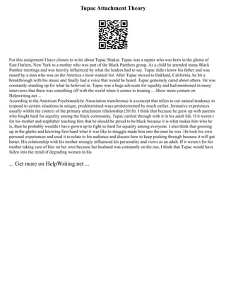 Tupac Attachment Theory
For this assignment I have chosen to write about Tupac Shakur. Tupac was a rapper who was born in the ghetto of
East Harlem, New York to a mother who was part of the Black Panthers group. As a child he attended many Black
Panther meetings and was heavily influenced by what the leaders had to say. Tupac didn t know his father and was
raised by a man who was on the America s most wanted list. After Tupac moved to Oakland, California, he hit a
breakthrough with his music and finally had a voice that would be heard. Tupac genuinely cared about others. He was
constantly standing up for what he believed in. Tupac was a huge advocate for equality and had mentioned in many
interviews that there was something off with the world when it comes to treating ... Show more content on
Helpwriting.net ...
According to the American Psychoanalytic Association transference is a concept that refers to our natural tendency to
respond to certain situations in unique, predetermined ways predetermined by much earlier, formative experiences
usually within the context of the primary attachment relationship (2018). I think that because he grew up with parents
who fought hard for equality among the black community, Tupac carried through with it in his adult life. If it weren t
for his mother and stepfather teaching him that he should be proud to be black because it is what makes him who he
is, then he probably wouldn t have grown up to fight so hard for equality among everyone. I also think that growing
up in the ghetto and knowing first hand what it was like to struggle made him into the man he was. He took his own
personal experiences and used it to relate to his audience and discuss how to keep pushing through because it will get
better. His relationship with his mother strongly influenced his personality and views as an adult. If it weren t for his
mother taking care of him on her own because her husband was constantly on the run, I think that Tupac would have
fallen into the trend of degrading women in his
... Get more on HelpWriting.net ...
 
