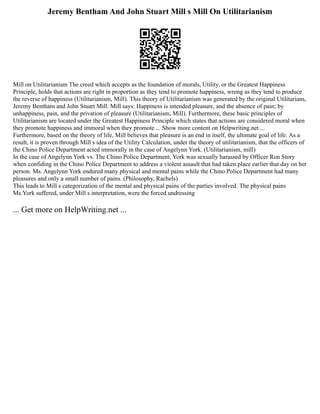 Jeremy Bentham And John Stuart Mill s Mill On Utilitarianism
Mill on Utilitarianism The creed which accepts as the foundation of morals, Utility, or the Greatest Happiness
Principle, holds that actions are right in proportion as they tend to promote happiness, wrong as they tend to produce
the reverse of happiness (Utilitarianism, Mill). This theory of Utilitarianism was generated by the original Utilitarians,
Jeremy Bentham and John Stuart Mill. Mill says: Happiness is intended pleasure, and the absence of pain; by
unhappiness, pain, and the privation of pleasure (Utilitarianism, Mill). Furthermore, these basic principles of
Utilitarianism are located under the Greatest Happiness Principle which states that actions are considered moral when
they promote happiness and immoral when they promote ... Show more content on Helpwriting.net ...
Furthermore, based on the theory of life, Mill believes that pleasure is an end in itself, the ultimate goal of life. As a
result, it is proven through Mill s idea of the Utility Calculation, under the theory of utilitarianism, that the officers of
the Chino Police Department acted immorally in the case of Angelynn York. (Utilitarianism, mill)
In the case of Angelynn York vs. The Chino Police Department, York was sexually harassed by Officer Ron Story
when confiding in the Chino Police Department to address a violent assault that had taken place earlier that day on her
person. Ms. Angelynn York endured many physical and mental pains while the Chino Police Department had many
pleasures and only a small number of pains. (Philosophy, Rachels)
This leads to Mill s categorization of the mental and physical pains of the parties involved. The physical pains
Ms.York suffered, under Mill s interpretation, were the forced undressing
... Get more on HelpWriting.net ...
 