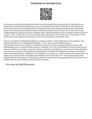 Secularism In Australia Essay
The increase in pluralism and materialism within the world, alongside the societies pursuit of individualism and
dissatisfaction with traditional religions gave rise to the formation of secularism. (Woodhead, 2016) Secularism
involves two theorems. The first being the strict separation of the church and state and the second is the equality
before the law provided to all different religions and beliefs (National Secular Society, 2016). This trend is most
evident through the significant increase in numbers of the Australian population in the no religion category from 0.3%
in 1947 to 0.8% in 1966 and to 16.6% by 1996. By 2006, it had risen to 18.7% and by 2011 it increased to 22.30%.
(NSW Government, Department of education, 2015) (Australian Bureau of Statistics, 2013)
The rise of secularism challenged the identities of religious traditions, which called upon various responses. Non
religious spiritualties were strengthened through the ... Show more content on Helpwriting.net ...
Ecumenical movements were formed as an institutional response in order to enhance this pursuit of peace and
understanding, and as a mutual Christian reaction to modernity. This is due to the different reactions within each sect
towards secularism for example, Conservative Roman Catholicism and Orthodoxy were the most resistant, liberalism
were the most co operative, Evangelicalism and Charismatic Christianity both opposed some aspects of modernity
whilst accommodated others. (Woodhead, 2016) Therefore, ecumenism was a result in settling the uprising issues. For
instance, the Uniting Church of Australia was established on the 22nd of June 1977, where congregations of the
Methodist church of Australasia, the Presbyterian church of Australia and the congregational union of Australia came
together under the basis of union. (Uniting Church of Australia,
... Get more on HelpWriting.net ...
 