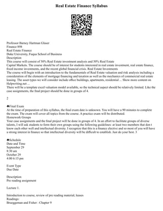 Real Estate Finance Syllabus
Professor Barney Hartman Glaser
Finance 898
Real Estate Finance
Duke University, Fuqua School of Business
Description
This course will consist of 50% Real Estate investment analysis and 50% Real Estate
Capital Markets. The course should be of interest for students interested in real estate investment, real estate ﬁnance,
ﬁxed income investments, and the recent global ﬁnancial crisis. Real Estate Investments
The course will begin with an introduction to the fundamentals of Real Estate valuation and risk analysis including a
consideration of the elements of mortgage ﬁnancing and taxation as well as the mechanics of commercial real estate
leasing. The asset types we will consider include oﬃce buildings, apartments, residential ... Show more content on
Helpwriting.net ...
There will be a template excel valuation model available, so the technical aspect should be relatively limited. Like the
case assignments, the ﬁnal project should be done in groups of 4.
2
Final Exam
At the time of preparation of this syllabus, the ﬁnal exam date is unknown. You will have a 90 minutes to complete
the exam. The exam will cover all topics from the course. A practice exam will be distributed.
Homework Groups
Your case assignments and the ﬁnal project will be done in groups of 4. In an eﬀort to facilitate groups of diverse
talents, I will ask students to form their own groups using the following guidelines: at least two members that don t
know each other well and intellectual diversity. I recognize that this is a ﬁnance elective and so most of you will have
a strong interest in ﬁnance so that intellectual diversity will be diﬃcult to establish. Just do your best. 3
Schedule
Date and Time
September 29
8:30 am
October 29
4:00 6:15 pm
Event Type
Due Date
Description
Pre reading assignment
Lecture 1.
Introduction to course, review of pre reading material, leases
Readings:
Brueggeman and Fisher : Chapter 9
 
