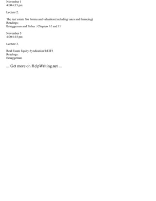 November 1
4:00 6:15 pm
Lecture 2.
The real estate Pro Forma and valuation (including taxes and ﬁnancing)
Readings:
Brueggeman and Fisher : Chapters 10 and 11
November 5
4:00 6:15 pm
Lecture 3.
Real Estate Equity Syndication/REITS
Readings:
Brueggeman
... Get more on HelpWriting.net ...
 