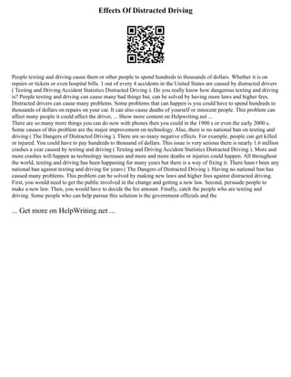 Effects Of Distracted Driving
People texting and driving cause them or other people to spend hundreds to thousands of dollars. Whether it is on
repairs or tickets or even hospital bills. 1 out of every 4 accidents in the United States are caused by distracted drivers
( Texting and Driving Accident Statistics Distracted Driving ). Do you really know how dangerous texting and driving
is? People texting and driving can cause many bad things but, can be solved by having more laws and higher fees.
Distracted drivers can cause many problems. Some problems that can happen is you could have to spend hundreds to
thousands of dollars on repairs on your car. It can also cause deaths of yourself or innocent people. This problem can
affect many people it could affect the driver, ... Show more content on Helpwriting.net ...
There are so many more things you can do now with phones then you could in the 1900 s or even the early 2000 s.
Some causes of this problem are the major improvement on technology. Also, there is no national ban on texting and
driving ( The Dangers of Distracted Driving ). There are so many negative effects. For example, people can get killed
or injured. You could have to pay hundreds to thousand of dollars. This issue is very serious there is nearly 1.6 million
crashes a year caused by texting and driving ( Texting and Driving Accident Statistics Distracted Driving ). More and
more crashes will happen as technology increases and more and more deaths or injuries could happen. All throughout
the world, texting and driving has been happening for many years but there is a way of fixing it. There hasn t been any
national ban against texting and driving for years ( The Dangers of Distracted Driving ). Having no national ban has
caused many problems. This problem can be solved by making new laws and higher fees against distracted driving.
First, you would need to get the public involved in the change and getting a new law. Second, persuade people to
make a new law. Then, you would have to decide the fee amount. Finally, catch the people who are texting and
driving. Some people who can help pursue this solution is the government officials and the
... Get more on HelpWriting.net ...
 