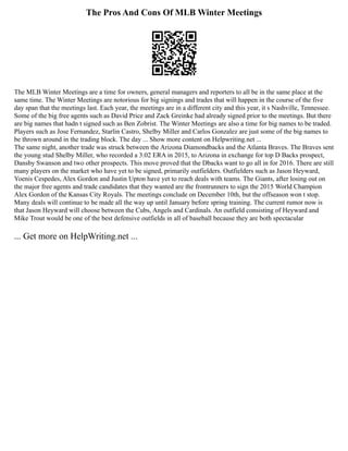 The Pros And Cons Of MLB Winter Meetings
The MLB Winter Meetings are a time for owners, general managers and reporters to all be in the same place at the
same time. The Winter Meetings are notorious for big signings and trades that will happen in the course of the five
day span that the meetings last. Each year, the meetings are in a different city and this year, it s Nashville, Tennessee.
Some of the big free agents such as David Price and Zack Greinke had already signed prior to the meetings. But there
are big names that hadn t signed such as Ben Zobrist. The Winter Meetings are also a time for big names to be traded.
Players such as Jose Fernandez, Starlin Castro, Shelby Miller and Carlos Gonzalez are just some of the big names to
be thrown around in the trading block. The day ... Show more content on Helpwriting.net ...
The same night, another trade was struck between the Arizona Diamondbacks and the Atlanta Braves. The Braves sent
the young stud Shelby Miller, who recorded a 3.02 ERA in 2015, to Arizona in exchange for top D Backs prospect,
Dansby Swanson and two other prospects. This move proved that the Dbacks want to go all in for 2016. There are still
many players on the market who have yet to be signed, primarily outfielders. Outfielders such as Jason Heyward,
Yoenis Cespedes, Alex Gordon and Justin Upton have yet to reach deals with teams. The Giants, after losing out on
the major free agents and trade candidates that they wanted are the frontrunners to sign the 2015 World Champion
Alex Gordon of the Kansas City Royals. The meetings conclude on December 10th, but the offseason won t stop.
Many deals will continue to be made all the way up until January before spring training. The current rumor now is
that Jason Heyward will choose between the Cubs, Angels and Cardinals. An outfield consisting of Heyward and
Mike Trout would be one of the best defensive outfields in all of baseball because they are both spectacular
... Get more on HelpWriting.net ...
 
