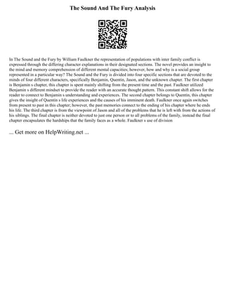 The Sound And The Fury Analysis
In The Sound and the Fury by William Faulkner the representation of populations with inter family conflict is
expressed through the differing character explanations in their designated sections. The novel provides an insight to
the mind and memory comprehension of different mental capacities; however, how and why is a social group
represented in a particular way? The Sound and the Fury is divided into four specific sections that are devoted to the
minds of four different characters, specifically Benjamin, Quentin, Jason, and the unknown chapter. The first chapter
is Benjamin s chapter, this chapter is spent mainly shifting from the present time and the past. Faulkner utilized
Benjamin s different mindset to provide the reader with an accurate thought pattern. This constant shift allows for the
reader to connect to Benjamin s understanding and experiences. The second chapter belongs to Quentin, this chapter
gives the insight of Quentin s life experiences and the causes of his imminent death. Faulkner once again switches
from present to past in this chapter; however, the past memories connect to the ending of his chapter where he ends
his life. The third chapter is from the viewpoint of Jason and all of the problems that he is left with from the actions of
his siblings. The final chapter is neither devoted to just one person or to all problems of the family, instead the final
chapter encapsulates the hardships that the family faces as a whole. Faulkner s use of division
... Get more on HelpWriting.net ...
 