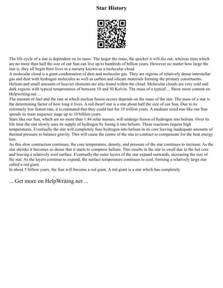 Star History
The life cycle of a star is dependent on its mass. The larger the mass, the quicker it will die out, whereas stars which
are no more than half the size of our Sun can live up to hundreds of billion years. However no matter how large the
star is, they all begin their lives in a nursery known as a molecular cloud.
A molecular cloud is a giant condensation of dust and molecular gas. They are regions of relatively dense interstellar
gas and dust with hydrogen molecules as well as carbon and silicate materials forming the primary constituents.
Helium and small amounts of heavier elements are also found within the cloud. Molecular clouds are very cold and
dark regions with typical temperatures of between 10 and 50 Kelvin. The mass of a typical ... Show more content on
Helpwriting.net ...
The amount of fuel and the rate at which nuclear fusion occurs depends on the mass of the star. The mass of a star is
the determining factor of how long it lives. A red dwarf star is a star about half the size of our Sun. Due to its
extremely low fusion rate, it is estimated that they could last for 10 trillion years. A medium sized star like our Sun
spends its main sequence stage up to 10 billion years.
Stars like our Sun, which are no more than 1.44 solar masses, will undergo fusion of hydrogen into helium. Over its
life time the star slowly uses its supply of hydrogen by fusing it into helium. These reactions require high
temperatures. Eventually the star will completely fuse hydrogen into helium in its core leaving inadequate amounts of
thermal pressure to balance gravity. This will cause the centre of the star to contract to compensate for the heat energy
lost.
As this slow contraction continues, the core temperature, density, and pressure of the star continues to increase. As the
star shrinks it becomes so dense that it starts to compress helium. This results in the star to swell due to the hot core
and leaving a relatively cool surface. Eventually the outer layers of the star expand outwards, increasing the size of
the star. As the layers continue to expand, the surface temperature continues to cool, forming a relatively large star
called a red giant.
In about 5 billion years, the Sun will become a red giant. A red giant is a star which has completely
... Get more on HelpWriting.net ...
 