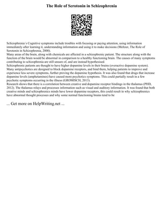 The Role of Serotonin in Schizophrenia
Schizophrenia´s Cognitive symptoms include troubles with focusing or paying attention, using information
immediately after learning it, understanding information and using it to make decisions (Meltzer, The Role of
Serotonin in Schizophrenia, 2000).
Many areas of the brain, along with chemicals are affected in a schizophrenic patient. The structure along with the
function of the brain would be abnormal in comparison to a healthy functioning brain. The causes of many symptoms
contributing to schizophrenia are still unsure of, and are instead hypothesised.
Schizophrenic patients are thought to have higher dopamine levels in their brains (overactive dopamine system).
Many antipsychotics are designed to block dopamine receptors, and bind them, helping patients to improve and
experience less severe symptoms, further proving the dopamine hypothesis. It was also found that drugs that increase
dopamine levels (amphetamines) have caused more psychotics symptoms. This could partially result in a few
psychotic symptoms occurring in the illness (GROMISCH, 2013).
Research shows that there is a correlation between creative and dopamine receptor bindings in the thalamus (PHD,
2012). The thalamus relays and processes information such as visual and auditory information. It was found that both
creative minds and schizophrenics minds have lower dopamine receptors, this could result in why schizophrenics
have abnormal thought processes and why some normal functioning brains tend to be
... Get more on HelpWriting.net ...
 