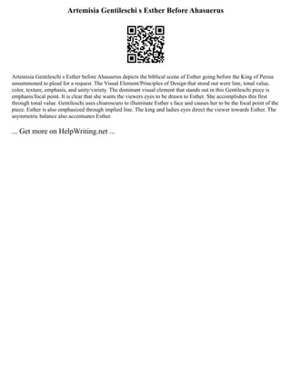 Artemisia Gentileschi s Esther Before Ahasuerus
Artemisia Gentileschi s Esther before Ahasuerus depicts the biblical scene of Esther going before the King of Persia
unsummoned to plead for a request. The Visual Element/Principles of Design that stood out were line, tonal value,
color, texture, emphasis, and unity/variety. The dominant visual element that stands out in this Gentileschi piece is
emphasis/focal point. It is clear that she wants the viewers eyes to be drawn to Esther. She accomplishes this first
through tonal value. Gentileschi uses chiaroscuro to illuminate Esther s face and causes her to be the focal point of the
piece. Esther is also emphasized through implied line. The king and ladies eyes direct the viewer towards Esther. The
asymmetric balance also accentuates Esther.
... Get more on HelpWriting.net ...
 