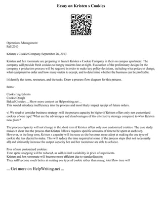 Essay on Kristen s Cookies
Operations Management
Fall 2013
Kristen s Cookie Company September 26, 2013
Kristen and her roommate are preparing to launch Kristen s Cookie Company in their on campus apartment. The
company will provide fresh cookies to hungry students late at night. Evaluation of the preliminary design for the
company s production process will be required in order to make key policy decisions, including what prices to charge,
what equipment to order and how many orders to accept, and to determine whether the business can be profitable.
i) Identify the items, resources, and the tasks. Draw a process flow diagram for this process.
Items:
Cookie Ingredients
Cookie Dough
Baked Cookies ... Show more content on Helpwriting.net ...
This would introduce inefficiency into the process and most likely impact receipt of future orders.
v) We need to consider business strategy: will the process capacity be higher if Kristen offers only non customized
cookies of one type? What are the advantages and disadvantages of this alternative strategy compared to what Kristen
now plans?
The process capacity will not change in the short term if Kristen offers only non customized cookies. The case study
makes it clear that the process that Kristen follows requires specific amounts of time to be spent at each step.
However, in the long term, Kristen s capacity will increase as she becomes more adept at making the one type of
cookie she has elected to make. This will reduce the time required at some of the process steps (but not necessarily
all) and ultimately increase the output capacity her and her roommate are able to achieve.
Pros of non customized cookies:
Time spent shopping will be reduced, as will overall variability in price of ingredients.
Kristen and her roommate will become more efficient due to standardization
They will become much better at making one type of cookie rather than many; total flow time will
... Get more on HelpWriting.net ...
 