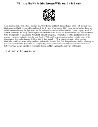 What Are The Similarities Between Willy And Linda Loman
After returning home from a failed business trip, Willy Loman and Linda Loman discuss Willy s job and their sons.
Linda leaves and Willy begins talking to himself, the first sign of his insanity. Biff Loman and his brother Happy are
in their room reminiscing the days of old and discussing their problems with their father. Despite Happy s words of
comfort, Biff thinks that Willy is mocking him, and Biff admits that his life is a disappointment. The household hears
Willy talking loudly to himself, and Willy holds a lengthy imaginary conversation about his good memories with
younger versions of his family from the past. Charley, Willy s rich neighbor, enters, and the two play cards; Willy
imagines that Ben, his brother that died in Africa, is there as well. ... Show more content on Helpwriting.net ...
Linda tells the children about Willy s problem, and she tells them it s their fault for ignoring their father, informing the
boys of the work troubles their father has had providing money for the family and that he even considered suicide.
Biff offers to go and get a good job, exciting the family, and Biff organizes the interview for the next
... Get more on HelpWriting.net ...
 