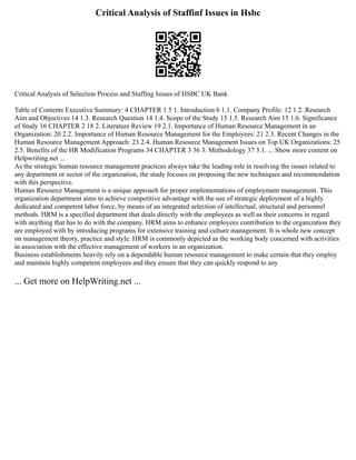 Critical Analysis of Staffinf Issues in Hsbc
Critical Analysis of Selection Process and Staffing Issues of HSBC UK Bank
Table of Contents Executive Summary: 4 CHAPTER 1 5 1. Introduction 6 1.1. Company Profile: 12 1.2. Research
Aim and Objectives 14 1.3. Research Question 14 1.4. Scope of the Study 15 1.5. Research Aim 15 1.6. Significance
of Study 16 CHAPTER 2 18 2. Literature Review 19 2.1. Importance of Human Resource Management in an
Organization: 20 2.2. Importance of Human Resource Management for the Employees: 21 2.3. Recent Changes in the
Human Resource Management Approach: 23 2.4. Human Resource Management Issues on Top UK Organizations: 25
2.5. Benefits of the HR Modification Programs 34 CHAPTER 3 36 3. Methodology 37 3.1. ... Show more content on
Helpwriting.net ...
As the strategic human resource management practices always take the leading role in resolving the issues related to
any department or sector of the organization, the study focuses on proposing the new techniques and recommendation
with this perspective.
Human Resource Management is a unique approach for proper implementations of employment management. This
organization department aims to achieve competitive advantage with the use of strategic deployment of a highly
dedicated and competent labor force, by means of an integrated selection of intellectual, structural and personnel
methods. HRM is a specified department that deals directly with the employees as well as their concerns in regard
with anything that has to do with the company. HRM aims to enhance employees contribution to the organization they
are employed with by introducing programs for extensive training and culture management. It is whole new concept
on management theory, practice and style. HRM is commonly depicted as the working body concerned with activities
in association with the effective management of workers in an organization.
Business establishments heavily rely on a dependable human resource management to make certain that they employ
and maintain highly competent employees and they ensure that they can quickly respond to any
... Get more on HelpWriting.net ...
 