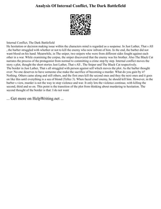 Analysis Of Internal Conflict, The Dark Battlefield
Internal Conflict, The Dark Battlefield
He hesitation or decision making issue within the characters mind is regarded as a suspense. In Just Lather, That s All
, the barber struggled with whether or not to kill the enemy who now infront of him. In the end, the barber did not
want blood on his hand. Meanwhile, in The sniper, two snipers who were from different sides fought against each
other in a war. While examining the corpse, the sniper discovered that the enemy was his brother. Also The Black Cat
narrates the process of the protagonist from normal to committing a crime step by step. Internal conflict moves the
story s plot, thought the short stories Just Lather, That s All , The Sniper and The Black Cat respectively.
The border in Just Lather, That s all struggled with person against self which moves the plot. As the barber thought
over: No one deserves to have someone else make the sacrifice of becoming a murder. What do you gain by it?
Nothing. Others came along and still others, and the first ones kill the second ones and they the next ones and it goes
on like this until everything is a sea of blond (Tellez 3). When faced cruel enemy, he should kill him. However, in the
barber s view, murder is not the way to stop violence and war. It only lets the violence continue, with killing the
second, third and so on. This point is the transition of the plot from thinking about murdering to hesitation. The
second thought of the border is that: I do not want
... Get more on HelpWriting.net ...
 