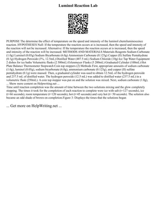 Luminol Reaction Lab
PURPOSE The determine the effect of temperature on the speed and intensity of the luminol chemiluminescence
reaction. HYPOTHESES Null: If the temperature the reaction occurs at is increased, then the speed and intensity of
the reaction will not be increased. Alternative: If the temperature the reaction occurs at is increased, then the speed
and intensity of the reaction will be increased. METHODS AND MATERIALS Materials Reagents Sodium Carbonate
(1.0g) Luminol (0.05g) Sodium Bicarbonate (6.0g) Ammonium Carbonate (0.125g) Copper (II) Sulfate Pentahydrate
(0.1g) Hydrogen Peroxide (3%, 12.5mL) Distilled Water (487.5 mL) Sodium Chloride (10g) Ice Tap Water Equipment
2 dishes for ice baths Volumetric flasks (2 500mL) Erlenmeyer Flasks (5 200mL) Graduated Cylinder (100mL) Hot
Plate Balance Thermometer Stopwatch Coin top stoppers (2) Methods First, appropriate amounts of sodium carbonate
(1.0g), luminol (0.05g), sodium bicarbonate (6.0g), ammonium carbonate (0.125g), and copper (II) sulfate
pentahydrate (0.1g) were massed. Then, a graduated cylinder was used to obtain 12.5mL of the hydrogen peroxide
and 237.5 mL of distilled water. The hydrogen peroxide (12.5 mL) was added to distilled water (237.5 mL) in a
volumetric flask (250mL). A coin top stopper was put on and the solution was mixed. Next, sodium carbonate (1.0g),
... Show more content on Helpwriting.net ...
Time until reaction completion was the amount of time between the two solutions mixing and the glow completely
stopping. The times it took for the completion of each reaction to complete were ice with salt (t=127 seconds), ice
(t=66 seconds), room temperature (t=120 seconds), hot (t=45 seconds) and very hot (t= 50 seconds). The solution also
became an odd shade of brown on completion.Figure 3: Displays the times that the solutions began
... Get more on HelpWriting.net ...
 
