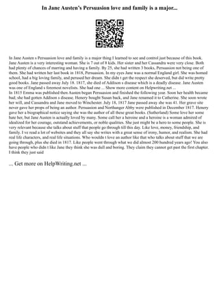 In Jane Austen’s Persuasion love and family is a major...
In Jane Austen s Persuasion love and family is a major thing I learned to see and control just because of this book.
Jane Austen is a very interesting woman. She is 7 out of 8 kids. Her sister and her Cassandra were very close. Both
had plenty of chances of marring and having a family. By 25, she had written 3 books, Persuasion not being one of
them. She had written her last book in 1818, Persuasion. In my eyes Jane was a normal England girl. She was homed
school, had a big loving family, and perused her dream. She didn t get the respect she deserved, but did write pretty
good books. Jane passed away July 18. 1817, she died of Addison s disease which is a deadly disease. Jane Austen
was one of England s foremost novelists. She had one ... Show more content on Helpwriting.net ...
In 1815 Emma was published then Austen began Persuasion and finished the following year. Soon her health became
bad; she had gotten Addison s disease. Henery bought Susan back, and Jane renamed it to Catherine. She soon wrote
her will, and Cassandra and Jane moved to Winchester. July 18, 1817 Jane passed away she was 41. Her grave site
never gave her props of being an author. Persuasion and Northanger Abby were published in December 1817. Henery
gave her a biographical notice saying she was the author of all these great books. (Sutherland) Some love her some
hate her, but Jane Austen is actually loved by many. Some call her a heroine and a heroine is a woman admired of
idealized for her courage, outstand achievements, or noble qualities. She just might be a hero to some people. She is
very relevant because she talks about stuff that people go through till this day. Like love, money, friendship, and
family. I ve read a lot of websites and they all say she writes with a great sense of irony, humor, and realism. She had
real life characters, and real life situations. Who wouldn t love an author like that who talks about stuff that we are
going through, plus she died in 1817. Like people went through what we did almost 200 hundred years ago! You also
have people who didn t like Jane they think she was dull and boring. They claim they cannot get past the first chapter.
I think they just said
... Get more on HelpWriting.net ...
 
