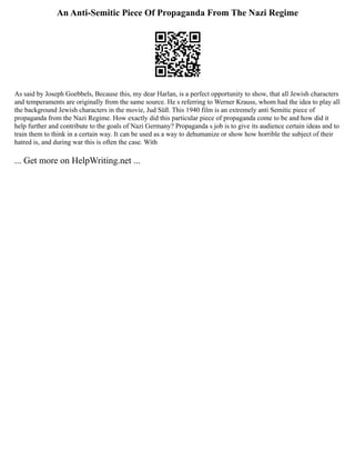 An Anti-Semitic Piece Of Propaganda From The Nazi Regime
As said by Joseph Goebbels, Because this, my dear Harlan, is a perfect opportunity to show, that all Jewish characters
and temperaments are originally from the same source. He s referring to Werner Krauss, whom had the idea to play all
the background Jewish characters in the movie, Jud Süß. This 1940 film is an extremely anti Semitic piece of
propaganda from the Nazi Regime. How exactly did this particular piece of propaganda come to be and how did it
help further and contribute to the goals of Nazi Germany? Propaganda s job is to give its audience certain ideas and to
train them to think in a certain way. It can be used as a way to dehumanize or show how horrible the subject of their
hatred is, and during war this is often the case. With
... Get more on HelpWriting.net ...
 