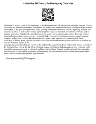 Alleviation Of Poverty In Developing Countries
Alleviation of poverty is one of the major goals of developing countries and international assistance agencies. Poverty
eradication and promoting sustainable development are the two most important challenges faced by the world. For the
achievement of this goal raising education levels, offering comprehensive medical services, improving lifestyles, and
a nation s openness to trade and investment are the important objectives that needs more attention. Poverty leads to
stagnant economies. Trade benefits are different in every country and some developing nations do not get positive
impacts of volume of their exports. Poverty is not only lack of income, it includes various concepts such as social,
economic, and political elements. Developing countries depend upon economic and national growth for the
eradication of poverty. Rural areas have poorer access to education and health but people usually live in healthier and
safer environments. (wadel 2016)
Developing countries have become convinced that trade can have significant effects on their total income and on their
development. Most believe that the effects of climate change will be particularly damaging to poor countries, while
some of the measures proposed to mitigate it could provide significant financial benefits. Although they are not the
most important or direct policy instruments against poverty, the outcomes of trade and climate change negotiations
matter. Some countries made gains on agriculture and
... Get more on HelpWriting.net ...
 