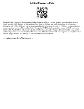 Political Changes In Chile
Located between the Andes Mountains and the Pacific Ocean, Chile is a narrow but large country in south western
South America. Chile declared its independence from Spain in 1818 and was stable throughout the 19th century.
During the mid 1900 s, Chile saw a large economic and territorial increase, however by 1960 they were experiencing
extreme political mayhem. This mayhem lasted through the Cold War and impacted the country of Chile immensely.
In 1961, US President John F. Kennedy helped to establish the Alliance for Progress. This attempted to bring reform
and development to Chile and other Latin American areas. When Salvador Allende came to power he brought socialist
ideas to the government, and although he denied that he was associated with
... Get more on HelpWriting.net ...
 