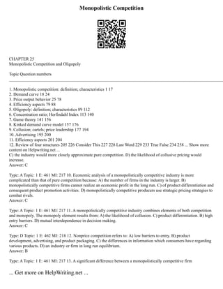 Monopolistic Competition
CHAPTER 25
Monopolistic Competition and Oligopoly
Topic Question numbers
___________________________________________________________________________________________________
1. Monopolistic competition: definition; characteristics 1 17
2. Demand curve 18 24
3. Price output behavior 25 78
4. Efficiency aspects 79 88
5. Oligopoly: definition; characteristics 89 112
6. Concentration ratio; Herfindahl Index 113 140
7. Game theory 141 156
8. Kinked demand curve model 157 176
9. Collusion; cartels; price leadership 177 194
10. Advertising 195 200
11. Efficiency aspects 201 204
12. Review of four structures 205 226 Consider This 227 228 Last Word 229 233 True False 234 258 ... Show more
content on Helpwriting.net ...
C) the industry would more closely approximate pure competition. D) the likelihood of collusive pricing would
increase.
Answer: C
Type: A Topic: 1 E: 461 MI: 217 10. Economic analysis of a monopolistically competitive industry is more
complicated than that of pure competition because: A) the number of firms in the industry is larger. B)
monopolistically competitive firms cannot realize an economic profit in the long run. C) of product differentiation and
consequent product promotion activities. D) monopolistically competitive producers use strategic pricing strategies to
combat rivals.
Answer: C
Type: A Topic: 1 E: 461 MI: 217 11. A monopolistically competitive industry combines elements of both competition
and monopoly. The monopoly element results from: A) the likelihood of collusion. C) product differentiation. B) high
entry barriers. D) mutual interdependence in decision making.
Answer: C
Type: D Topic: 1 E: 462 MI: 218 12. Nonprice competition refers to: A) low barriers to entry. B) product
development, advertising, and product packaging. C) the differences in information which consumers have regarding
various products. D) an industry or firm in long run equilibrium.
Answer: B
Type: A Topic: 1 E: 461 MI: 217 13. A significant difference between a monopolistically competitive firm
... Get more on HelpWriting.net ...
 