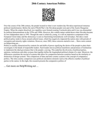 20th Century American Politics
Over the course of the 20th century, the people located in what is now modern day Slovakia experienced immense
political transformation. Before the end of World War I, the Slovakian people were part of the Austro Hungarian
Empire. When the empire dissolved, two republics were formed creating Czechoslovakia until it too was dismantled
by political demonstrations in the 1970s and 1980s. However, this volatile nature settled down when Slovakia became
its own independent state in 1993. Though the state is relatively young, it is still an imperative component of the
European Union today and this democracy is seen as functioning tremendously well nowadays. Slovakia s main
political policy tends to focus around cultural issues, which has negatively impacted the nation state with periods of
corruption and minority rights violations. However, since 2002, these concerns started to turn ... Show more content
on Helpwriting.net ...
Politics is usually characterized by contests for and shifts of power signifying the desire of the people to place their
sovereignty in the hands of responsible leaders. Such leaders devise political manifestos and promises of institutions
to implement the ideal governance that is the people s craving. This underlies the diversity of political parties,
opinions, institutions and other avenues that together define the longitudinal political climate of a state. Moreover, the
differences constitute the myriad of systems that allow for comparison between countries based on the similarity or
distinction of design systems. This comparison of Intra and inter country systems is the concept of comparative
politics. The intra country comparison uses political calculation elements such as the effective number of political
parties in the nation. In this light, this research presents the comparative politics of
... Get more on HelpWriting.net ...
 