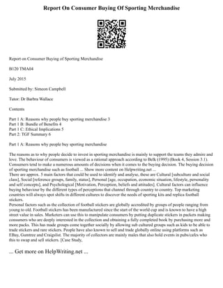 Report On Consumer Buying Of Sporting Merchandise
Report on Consumer Buying of Sporting Merchandise
B120 TMA04
July 2015
Submitted by: Simeon Campbell
Tutor: Dr Barbra Wallace
Contents
Part 1 A: Reasons why people buy sporting merchandise 3
Part 1 B: Bundle of Benefits 4
Part 1 C: Ethical Implications 5
Part 2: TGF Summary 6
Part 1 A: Reasons why people buy sporting merchandise
The reasons as to why people decide to invest in sporting merchandise is mainly to support the teams they admire and
love. The behaviour of consumers is viewed as a rational approach according to Belk (1995) (Book 4, Session 3.1).
Consumers tend to make a numerous amounts of decisions when it comes to the buying decision. The buying decision
of sporting merchandise such as football ... Show more content on Helpwriting.net ...
There are approx. 5 main factors that could be used to identify and analyse, these are Cultural [subculture and social
class], Social [reference groups, family, status], Personal [age, occupation, economic situation, lifestyle, personality
and self concepts], and Psychological [Motivation, Perception, beliefs and attitudes]. Cultural factors can influence
buying behaviour by the different types of perceptions that channel through country to country. Top marketing
countries will always spot shifts in different cultures to discover the needs of sporting kits and replica football
stickers.
Personal factors such as the collection of football stickers are globally accredited by groups of people ranging from
young to old. Football stickers has been manufactured since the start of the world cup and is known to have a high
street value in sales. Marketers can use this to manipulate consumers by putting duplicate stickers in packets making
consumers who are deeply interested in the collection and obtaining a fully completed book by purchasing more and
more packs. This has made groups come together socially by allowing sub cultured groups such as kids to be able to
trade stickers and rare stickers. People have also known to sell and trade globally online using platforms such as
EBay, Gumtree and Craigslist. The majority of collectors are mainly males that also hold events in pubs/cafes who
this to swap and sell stickers. [Case Study,
... Get more on HelpWriting.net ...
 