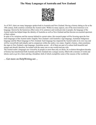 The Many Languages of Australia and New Zealand
As of 2013, there are many languages spoken both in Australia and New Zealand. Having a history dating as far as the
18th century, both countries constitute the Austral realm. Within its many aspects, one of the most notorious is its
language. Known by the humorous effect some of its sentences and words provoke in people, the language of the
Austral realm has helped shape the identity of Australia as well as New Zealand and has become an essential spectrum
of their culture.
In spite of its variations and the reasons behind its current status, this research paper will be focusing upon the four
main languages of the Austral realm: English, New Zealand s and Australia s sign language, Australian Indigenous
language and the Maori language in New Zealand. Each language has impacted the Austral realm in its own way and
will be viewed both individually and in comparison within the realm s two states. English s history, what constitutes
the signs in New Zealand s sign language, Australian accent... all of them are part of a culture both beautiful and
unique and should, therefore, be treated with the same care as one would treat any relic.
The Austral realm s languages are viewed by its people as more than only an idiom. Its evolution throughout decades
of history has transformed both Australia and New Zealand into a unique society, filled with a mixture of words and
idioms such as go for a burn and dog s breakfast, both of which exemplifies some of the reasons of the worldwide
... Get more on HelpWriting.net ...
 
