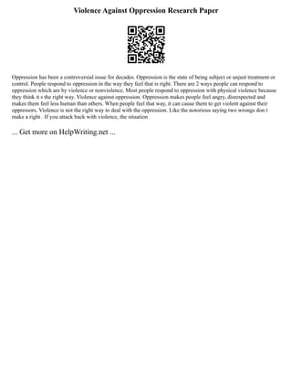Violence Against Oppression Research Paper
Oppression has been a controversial issue for decades. Oppression is the state of being subject or unjust treatment or
control. People respond to oppression in the way they feel that is right. There are 2 ways people can respond to
oppression which are by violence or nonviolence. Most people respond to oppression with physical violence because
they think it s the right way. Violence against oppression. Oppression makes people feel angry, disrespected and
makes them feel less human than others. When people feel that way, it can cause them to get violent against their
oppressors. Violence is not the right way to deal with the oppression. Like the notorious saying two wrongs don t
make a right . If you attack back with violence, the situation
... Get more on HelpWriting.net ...
 