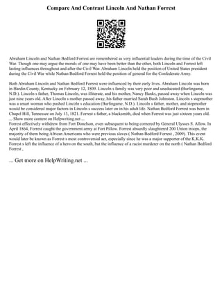 Compare And Contrast Lincoln And Nathan Forrest
Abraham Lincoln and Nathan Bedford Forrest are remembered as very influential leaders during the time of the Civil
War. Though one may argue the morals of one may have been better than the other, both Lincoln and Forrest left
lasting influences throughout and after the Civil War. Abraham Lincoln held the position of United States president
during the Civil War while Nathan Bedford Forrest held the position of general for the Confederate Army.
Both Abraham Lincoln and Nathan Bedford Forrest were influenced by their early lives. Abraham Lincoln was born
in Hardin County, Kentucky on February 12, 1809. Lincoln s family was very poor and uneducated (Burlingame,
N.D.). Lincoln s father, Thomas Lincoln, was illiterate, and his mother, Nancy Hanks, passed away when Lincoln was
just nine years old. After Lincoln s mother passed away, his father married Sarah Bush Johnston. Lincoln s stepmother
was a smart woman who pushed Lincoln s education (Burlingame, N.D.). Lincoln s father, mother, and stepmother
would be considered major factors in Lincoln s success later on in his adult life. Nathan Bedford Forrest was born in
Chapel Hill, Tennessee on July 13, 1821. Forrest s father, a blacksmith, died when Forrest was just sixteen years old.
... Show more content on Helpwriting.net ...
Forrest effectively withdrew from Fort Donelson, even subsequent to being cornered by General Ulysses S. Allow. In
April 1864, Forrest caught the government army at Fort Pillow. Forrest absurdly slaughtered 200 Union troops, the
majority of them being African Americans who were previous slaves ( Nathan Bedford Forrest , 2009). This event
would later be known as Forrest s most controversial act, especially since he was a major supporter of the K.K.K.
Forrest s left the influence of a hero on the south, but the influence of a racist murderer on the north ( Nathan Bedford
Forrest ,
... Get more on HelpWriting.net ...
 