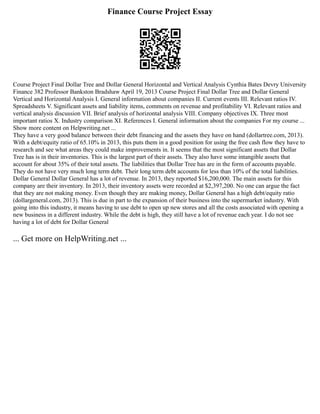 Finance Course Project Essay
Course Project Final Dollar Tree and Dollar General Horizontal and Vertical Analysis Cynthia Bates Devry University
Finance 382 Professor Bankston Bradshaw April 19, 2013 Course Project Final Dollar Tree and Dollar General
Vertical and Horizontal Analysis I. General information about companies II. Current events III. Relevant ratios IV.
Spreadsheets V. Significant assets and liability items, comments on revenue and profitability VI. Relevant ratios and
vertical analysis discussion VII. Brief analysis of horizontal analysis VIII. Company objectives IX. Three most
important ratios X. Industry comparison XI. References I. General information about the companies For my course ...
Show more content on Helpwriting.net ...
They have a very good balance between their debt financing and the assets they have on hand (dollartree.com, 2013).
With a debt/equity ratio of 65.10% in 2013, this puts them in a good position for using the free cash flow they have to
research and see what areas they could make improvements in. It seems that the most significant assets that Dollar
Tree has is in their inventories. This is the largest part of their assets. They also have some intangible assets that
account for about 35% of their total assets. The liabilities that Dollar Tree has are in the form of accounts payable.
They do not have very much long term debt. Their long term debt accounts for less than 10% of the total liabilities.
Dollar General Dollar General has a lot of revenue. In 2013, they reported $16,200,000. The main assets for this
company are their inventory. In 2013, their inventory assets were recorded at $2,397,200. No one can argue the fact
that they are not making money. Even though they are making money, Dollar General has a high debt/equity ratio
(dollargeneral.com, 2013). This is due in part to the expansion of their business into the supermarket industry. With
going into this industry, it means having to use debt to open up new stores and all the costs associated with opening a
new business in a different industry. While the debt is high, they still have a lot of revenue each year. I do not see
having a lot of debt for Dollar General
... Get more on HelpWriting.net ...
 